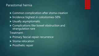 Parastomal hernia
 Common complication after stoma creation
 Incidence highest in colostomies-50%
 Usually asymptomatic
 Complications like bowel obstruction and
strangulation rare
Treatment :
 Primary fascial repair-recurrence
 Stoma relocation
 Prosthetic repair
 