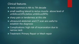 Clinical features:
 more common in 4th to 7th decade
 small swelling lateral to rectus muscle- above level of
umbilicus(10%),below umbilicus(90%)
 sharp pain or tenderness at this site
 ultrasound abdomen and CT scan are useful to
establish the diagnosis
 Complications: high risk of incarceration due to
narrow neck
 Treatment: Primary Repair or Mesh repair
 