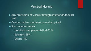 Ventral Hernia
 Any protrusion of viscera through anterior abdominal
wall
 Categorized as spontaneous and acquired
 Spontaneous hernia:
 Umbilical and paraumbilical-71 %
 Epigatric-25%
 Others-4%
 