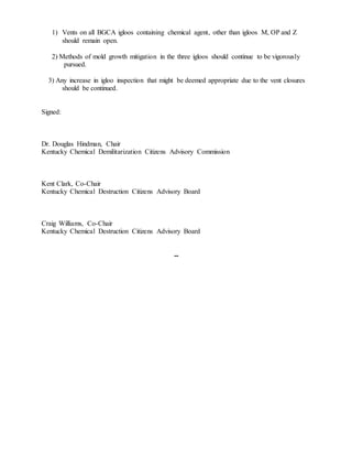 1) Vents on all BGCA igloos containing chemical agent, other than igloos M, OP and Z
should remain open.
2) Methods of mold growth mitigation in the three igloos should continue to be vigorously
pursued.
3) Any increase in igloo inspection that might be deemed appropriate due to the vent closures
should be continued.
Signed:
Dr. Douglas Hindman, Chair
Kentucky Chemical Demilitarization Citizens Advisory Commission
Kent Clark, Co-Chair
Kentucky Chemical Destruction Citizens Advisory Board
Craig Williams, Co-Chair
Kentucky Chemical Destruction Citizens Advisory Board
--
 