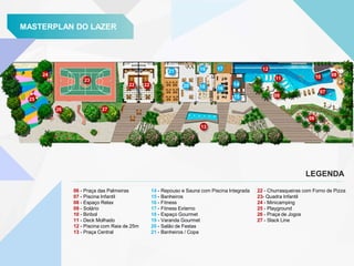 MASTERPLAN DO LAZER
06 - Praça das Palmeiras
07 - Piscina Infantil
08 - Espaço Relax
09 - Solário
10 - Biribol
11 - Deck Molhado
12 - Piscina com Raia de 25m
13 - Praça Central
22 - Churrasqueiras com Forno de Pizza
23- Quadra Infantil
24 - Minicamping
25 - Playground
26 - Praça de Jogos
27 - Slack Line
14 - Repouso e Sauna com Piscina Integrada
15 - Banheiros
16 - Fitness
17 - Fitness Externo
18 - Espaço Gourmet
19 - Varanda Gourmet
20 - Salão de Festas
21 - Banheiros / Copa
LEGENDA
21
22 20
19
18
17
16
14
15
23
24
25
26 27
13
12
09
06
07
10 08
22
11
 