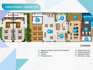 LAZER INTERNO – ESPAÇO VITA
14 - Repouso e Sauna com Piscina Integrada
15 - Banheiros
16 - Fitness
17 - Fitness Externo
LEGENDA
21
20
19
18
17
16
14
15
18 - Espaço Gourmet
19 - Varanda Gourmet
20 - Salão de Festas
21 - Banheiros / Copa
 