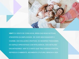 VENT É O VENTO DE COISA NOVA, BRISA DAS BOAS NOTÍCIAS,
ATMOSFERA DA SIMPLICIDADE, DE VIVER SEM ESQUECER O
CHARME, DAS SOLUÇÕES CRIATIVAS, DO MODERNO PAISAGISMO,
DO ESPAÇO APROVEITADO COM INTELIGÊNCIA, DOS DETALHES
ENCANTADORES. VENT É O VENTO QUE TRAZ ENERGIA POSITIVA,
REFRESCA O AMBIENTE, MOVIMENTA O FUTURO, RENOVA A VIDA.
 