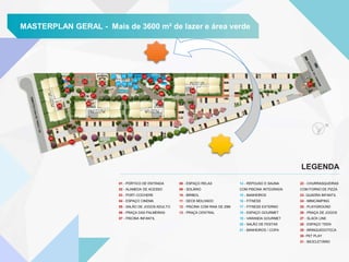 MASTERPLAN GERAL - Mais de 3600 m² de lazer e área verde
01 - PÓRTICO DE ENTRADA
02 - ALAMEDA DE ACESSO
03 - PORT-COCHERE
04 - ESPAÇO CINEMA
05 - SALÃO DE JOGOS ADULTO
06 - PRAÇA DAS PALMEIRAS
07 - PISCINA INFANTIL
08 - ESPAÇO RELAX
09 - SOLÁRIO
10 - BIRIBOL
11 - DECK MOLHADO
12 - PISCINA COM RAIA DE 25M
13 - PRAÇA CENTRAL
14 - REPOUSO E SAUNA
COM PISCINA INTEGRADA
15 - BANHEIROS
16 - FITNESS
17 - FITNESS EXTERNO
18 - ESPAÇO GOURMET
19 - VARANDA GOURMET
20 - SALÃO DE FESTAS
21 - BANHEIROS / COPA
22 - CHURRASQUEIRAS
COM FORNO DE PIZZA
23- QUADRA INFANTIL
24 - MINICAMPING
25 - PLAYGROUND
26 - PRAÇA DE JOGOS
27 - SLACK LINE
28 - ESPAÇO TEEN
29 - BRINQUEDOTECA
30- PET PLAY
31 - BICICLETÁRIO
21
22 20
19
18
17
16
14
15
23
24
25
29
26 27
28
13
05
0303
30
31
03
12
11
09
06
07
10 08
04
02
01
LEGENDA
 