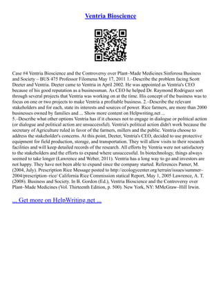 Ventria Bioscience
Case #4 Ventria Bioscience and the Controversy over Plant–Made Medicines Sinforosa Business
and Society – BUS 475 Professor Filomena May 17, 2011 1.–Describe the problem facing Scott
Deeter and Ventria. Deeter came to Ventria in April 2002. He was appointed as Ventria's CEO
because of his good reputation as a businessman. As CEO he helped Dr. Raymond Rodriguez sort
through several projects that Ventria was working on at the time. His concept of the business was to
focus on one or two projects to make Ventria a profitable business. 2.–Describe the relevant
stakeholders and for each, state its interests and sources of power. Rice farmers, are more than 2000
businesses owned by families and ... Show more content on Helpwriting.net ...
5.–Describe what other options Ventria has if it chooses not to engage in dialogue or political action
(or dialogue and political action are unsuccessful). Ventria's political action didn't work because the
secretary of Agriculture ruled in favor of the farmers, millers and the public. Ventria choose to
address the stakeholder's concerns. At this point, Deeter, Ventria's CEO, decided to use protective
equipment for field production, storage, and transportation. They will allow visits to their research
facilities and will keep detailed records of the research. All efforts by Ventria were not satisfactory
to the stakeholders and the efforts to expand where unsuccessful. In biotechnology, things always
seemed to take longer (Lawrence and Weber, 2011). Ventria has a long way to go and investors are
not happy. They have not been able to expand since the company started. References Pamer, M.
(2004, July). Prescription Rice Message posted to http://ecologycenter.org/terrain/issues/summer–
2004/prescription–rice/ California Rice Commission statical Report, May 1, 2005 Lawrence, A. T.
(2008). Business and Society. In B. Gordon (Ed.), Ventria Bioscience and the Controversy over
Plant–Made Medicines (Vol. Thirteenth Edition, p. 500). New York, NY: MMcGraw–Hill Irwin.
... Get more on HelpWriting.net ...
 