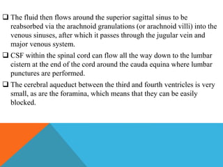 The fluid then flows around the superior sagittal sinus to be
reabsorbed via the arachnoid granulations (or arachnoid villi) into the
venous sinuses, after which it passes through the jugular vein and
major venous system.
 CSF within the spinal cord can flow all the way down to the lumbar
cistern at the end of the cord around the cauda equina where lumbar
punctures are performed.
 The cerebral aqueduct between the third and fourth ventricles is very
small, as are the foramina, which means that they can be easily
blocked.
 