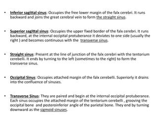 • Inferior sagittal sinus: Occupies the free lower margin of the falx cerebri. It runs
backward and joins the great cerebral vein to form the straight sinus.
• Superior sagittal sinus: Occupies the upper fixed border of the falx cerebri. It runs
backward, at the internal occipital protuberance it deviates to one side (usually the
right ) and becomes continuous with the transverse sinus.
• Straight sinus: Present at the line of junction of the falx cerebri with the tentorium
cerebelli. It ends by turning to the left (sometimes to the right) to form the
transverse sinus.
• Occipital Sinus: Occupies attached margin of the falx cerebelli. Superiorly it drains
into the confluence of sinuses.
• Transverse Sinus: They are paired and begin at the internal occipital protuberance.
Each sinus occupies the attached margin of the tentorium cerebelli , grooving the
occipital bone and posteroinferior angle of the parietal bone. They end by turning
downward as the sigmoid sinuses.
 