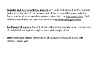 • Superior and inferior petrosal sinuses: Are small and situated on the superior
and inferior borders of the petrous part of the temporal bone on each side.
Each superior sinus drains the cavernous sinus into the transverse sinus. Each
inferior sinus drains the cavernous sinus into the internal jugular vein.
• Confluence of sinuses: Present at internal occipital protuberance, is a junction
of occipital sinus, superior sagittal sinus and straight sinus.
• Sigmoid sinus: bilateral continuation of transverse sinus and drains into
internal jugular vein.
 
