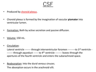CSF
• Produced by choroid plexus.
• Choroid plexus is formed by the invagination of vascular piamater into
ventricular lumen.
• Formation: Both by active secretion and passive diffusion.
• Volume: 150 mL.
• Circulation:
Lateral ventricle ------- through interventricular foramen ---------to 3rd ventricle -
------- through aqueduct ------ to 4th ventricle -------- leaves through the
apertures of the fourth ventricle and enters the subarachnoid space.
• Reabsorption: Into the dural venous sinuses.
The absorption occurs in the arachnoid villi.
 