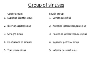 Group of sinuses
Upper group:
1. Superior sagittal sinus
2. Inferior sagittal sinus
3. Straight sinus
4. Confluence of sinuses
5. Transverse sinus
Lower group:
1. Cavernous sinus
2. Anterior intercavernous sinus
3. Posterior intercavernous sinus
4. Superior petrosal sinus
5. Inferior petrosal sinus
 