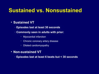 Sustained vs. Nonsustained
• Sustained VT
–

Episodes last at least 30 seconds

–

Commonly seen in adults with prior:
•

Myocardial infarction

•

Chronic coronary artery disease

•

Dilated cardiomyopathy

• Non-sustained VT
–

Episodes last at least 6 beats but < 30 seconds

 