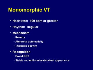 Monomorphic VT
• Heart rate: 100 bpm or greater
• Rhythm: Regular
• Mechanism
–

Reentry

–

Abnormal automaticity

–

Triggered activity

• Recognition
–

Broad QRS

–

Stable and uniform beat-to-beat appearance

 