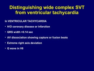 Distinguishing wide complex SVT
from ventricular tachycardia
In VENTRICULAR TACHYCARDIA
• H/O coronary disease or infarction
• QRS width >0.14 sec
• AV dissociation showing capture or fusion beats
• Extreme right axis deviation
• Q wave in V6

 
