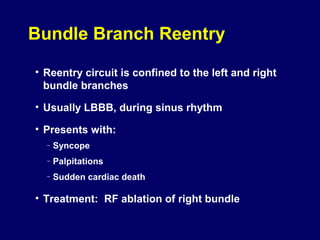 Bundle Branch Reentry
• Reentry circuit is confined to the left and right
bundle branches
• Usually LBBB, during sinus rhythm
• Presents with:
–

Syncope

–

Palpitations

–

Sudden cardiac death

• Treatment: RF ablation of right bundle

 