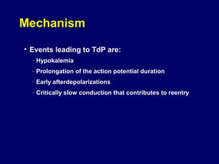 Mechanism
• Events leading to TdP are:
–

Hypokalemia

–

Prolongation of the action potential duration

–

Early afterdepolarizations

–

Critically slow conduction that contributes to reentry

 
