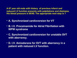 A 67 year old male with history of previous infarct and
reduced LV function presents with palpitations and dizziness.
His blood pressure is 80/40. The appropriate next step is ?

• A. Synchronized cardioversion for VT
• B. I.V. Procainamide for Atrial Fibrillation with
WPW syndrome
• C. Synchronized cardioversion for unstable SVT
with aberrancy.
• D. I.V. Amiodarone for SVT with aberrancy in a
patient with reduced LV function.

 