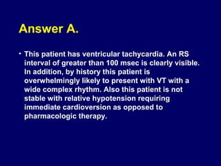 Answer A.
• This patient has ventricular tachycardia. An RS
interval of greater than 100 msec is clearly visible.
In addition, by history this patient is
overwhelmingly likely to present with VT with a
wide complex rhythm. Also this patient is not
stable with relative hypotension requiring
immediate cardioversion as opposed to
pharmacologic therapy.

 
