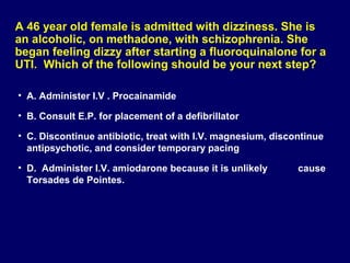 A 46 year old female is admitted with dizziness. She is
an alcoholic, on methadone, with schizophrenia. She
began feeling dizzy after starting a fluoroquinalone for a
UTI. Which of the following should be your next step?
• A. Administer I.V . Procainamide
• B. Consult E.P. for placement of a defibrillator
• C. Discontinue antibiotic, treat with I.V. magnesium, discontinue
antipsychotic, and consider temporary pacing
• D. Administer I.V. amiodarone because it is unlikely
Torsades de Pointes.

cause

 