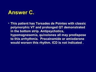 Answer C.
• This patient has Torsades de Pointes with classic
polymorphic VT and prolonged QT demonstrated
in the bottom strip. Antipsychotics,
hypomagnesemia, quinolones all may predispose
to this arrhythmia. Procainamide or amiodarone
would worsen this rhythm. ICD is not indicated .

 