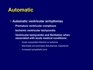 Automatic
• Automatic ventricular arrhythmias
–

Premature ventricular complexes

–

Ischemic ventricular tachycardia

–

Ventricular tachycardia and fibrillation when
associated with acute medical conditions:
•

Acute myocardial infarction or ischemia

•

Electrolyte and acid-base disturbances, hypoxemia

•

Increased sympathetic tone

 