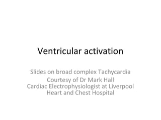 Ventricular activation
Slides on broad complex Tachycardia
Courtesy of Dr Mark Hall
Cardiac Electrophysiologist at Liverpool
Heart and Chest Hospital
 