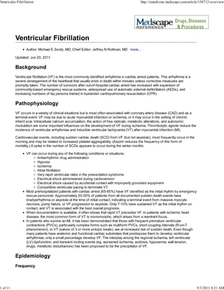 Ventricular Fibrillation                                                                        http://emedicine.medscape.com/article/158712-overview




                  Author: Michael E Zevitz, MD; Chief Editor: Jeffrey N Rottman, MD more...

          Updated: Jun 20, 2011

          Background
          Ventricular fibrillation (VF) is the most commonly identified arrhythmia in cardiac arrest patients. This arrhythmia is a
          severe derangement of the heartbeat that usually ends in death within minutes unless corrective measures are
          promptly taken. The number of survivors after out-of-hospital cardiac arrest has increased with expansion of
          community-based emergency rescue systems, widespread use of automatic external defibrillators (AEDs), and
          increasing numbers of lay persons trained in bystander cardiopulmonary resuscitation (CPR).

          Pathophysiology
          VF occurs in a variety of clinical situations but is most often associated with coronary artery disease (CAD) and as a
          terminal event. VF may be due to acute myocardial infarction or ischemia, or it may occur in the setting of chronic
          infarct scar. Intracellular calcium accumulation, the action of free radicals, metabolic alterations, and autonomic
          modulation are some important influences on the development of VF during ischemia. Thrombolytic agents reduce the
          incidence of ventricular arrhythmias and inducible ventricular tachycardia (VT) after myocardial infarction (MI).

          Cardiovascular events, including sudden cardiac death (SCD) from VF (but not asystole), most frequently occur in the
          morning and may be related to increased platelet aggregability. (Aspirin reduces the frequency of this form of
          mortality.) A spike in the number of SCDs appears to occur during the winter months.

                  VF can occur during any of the following conditions or situations:
                          Antiarrhythmic drug administration
                          Hypoxia
                          Ischemia
                          Atrial fibrillation
                          Very rapid ventricular rates in the preexcitation syndrome
                          Electrical shock administered during cardioversion
                          Electrical shock caused by accidental contact with improperly grounded equipment
                          Competitive ventricular pacing to terminate VT
                  Most prehospitalized patients with cardiac arrest (65-85%) have VF identified as the initial rhythm by emergency
                  rescue personnel. Approximately 20-30% of patients from all documented sudden death events have
                  bradyarrhythmia or asystole at the time of initial contact, indicating a terminal event from massive myocyte
                  necrosis, pump failure, or VF progression to asystole. Only 7-10% have sustained VT as the initial rhythm on
                  contact, and VT is associated with the best overall prognosis.
                  When documentation is available, it often shows that rapid VT precedes VF. In patients with ischemic heart
                  disease, the most common form of VT is monomorphic, which arises from a reentrant focus.
                  In patients who survive an MI, it has been demonstrated that those with frequent premature ventricular
                  contractions (PVCs), particularly complex forms such as multiform PVCs, short coupling intervals (R-on-T
                  phenomenon), or VT (salvos of 3 or more ectopic beats), are at increased risk of sudden death. Even though
                  many patients have anatomic and functional cardiac substrates that predispose them to develop ventricular
                  arrhythmias, only a small percentage develop VF. The interplay among the regional ischemia, left ventricular
                  (LV) dysfunction, and transient inciting events (eg, worsened ischemia, acidosis, hypoxemia, wall tension,
                  drugs, metabolic disturbances) has been proposed to be the precipitator of VF.

          Epidemiology
          Frequency




1 of 11                                                                                                                               9/3/2011 8:21 AM
 