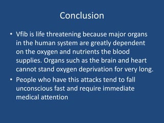 Conclusion
• Vfib is life threatening because major organs
in the human system are greatly dependent
on the oxygen and nutrients the blood
supplies. Organs such as the brain and heart
cannot stand oxygen deprivation for very long.
• People who have this attacks tend to fall
unconscious fast and require immediate
medical attention
 