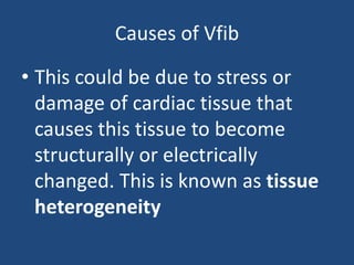 Causes of Vfib
• This could be due to stress or
damage of cardiac tissue that
causes this tissue to become
structurally or electrically
changed. This is known as tissue
heterogeneity
 