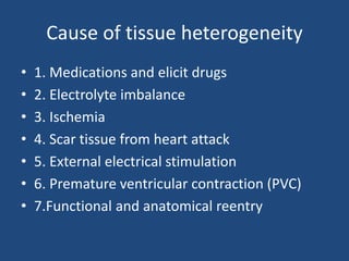 Cause of tissue heterogeneity
• 1. Medications and elicit drugs
• 2. Electrolyte imbalance
• 3. Ischemia
• 4. Scar tissue from heart attack
• 5. External electrical stimulation
• 6. Premature ventricular contraction (PVC)
• 7.Functional and anatomical reentry
 