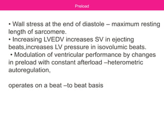 • Wall stress at the end of diastole – maximum resting
length of sarcomere.
• Increasing LVEDV increases SV in ejecting
beats,increases LV pressure in isovolumic beats.
• Modulation of ventricular performance by changes
in preload with constant afterload –heterometric
autoregulation,
operates on a beat –to beat basis
Preload
 