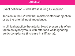 Exact definition – wall stress during LV ejection.
Tension in the LV wall that resists ventricular ejection
or as the arterial input impedance.
In clinical practice the arterial blood pressure is often
taken as synonymous with afterload while ignoring
aortic compliance (increase in stiff aorta).
Afterload
 