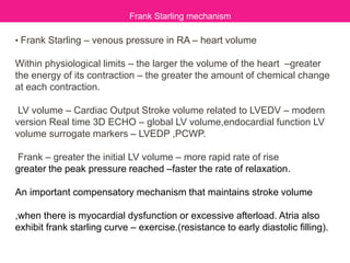 • Frank Starling – venous pressure in RA – heart volume
Within physiological limits – the larger the volume of the heart –greater
the energy of its contraction – the greater the amount of chemical change
at each contraction.
LV volume – Cardiac Output Stroke volume related to LVEDV – modern
version Real time 3D ECHO – global LV volume,endocardial function LV
volume surrogate markers – LVEDP ,PCWP.
Frank – greater the initial LV volume – more rapid rate of rise
greater the peak pressure reached –faster the rate of relaxation.
An important compensatory mechanism that maintains stroke volume
,when there is myocardial dysfunction or excessive afterload. Atria also
exhibit frank starling curve – exercise.(resistance to early diastolic filling).
Frank Starling mechanism
 