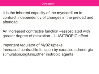 It is the inherent capacity of the myocardium to
contract independently of changes in the preload and
afterload.
An increased contractile function –assosciated with
greater degree of relaxation – LUSITROPIC effect
Important regulator of My02 uptake
Increased contractile function by exercise,adrenergic
stimulation,digitalis,other inotropic agents
Contractility
 