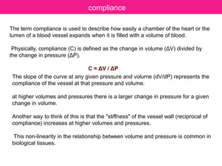The term compliance is used to describe how easily a chamber of the heart or the
lumen of a blood vessel expands when it is filled with a volume of blood.
Physically, compliance (C) is defined as the change in volume (ΔV) divided by
the change in pressure (ΔP).
C = ΔV / ΔP
compliance
The slope of the curve at any given pressure and volume (dV/dP) represents the
compliance of the vessel at that pressure and volume.
at higher volumes and pressures there is a larger change in pressure for a given
change in volume.
Another way to think of this is that the "stiffness" of the vessel wall (reciprocal of
compliance) increases at higher volumes and pressures.
This non-linearity in the relationship between volume and pressure is common in
biological tissues.
 