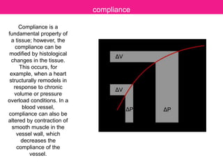 Compliance is a
fundamental property of
a tissue; however, the
compliance can be
modified by histological
changes in the tissue.
This occurs, for
example, when a heart
structurally remodels in
response to chronic
volume or pressure
overload conditions. In a
blood vessel,
compliance can also be
altered by contraction of
smooth muscle in the
vessel wall, which
decreases the
compliance of the
vessel.
compliance
 