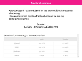 Fractional shortning
• percentage of "size reduction" of the left ventricle :is fractional
shortening
•does not express ejection fraction because we are not
computing volumes
formula:
(LVEDD - LVESD / LVEDD) x 100
 