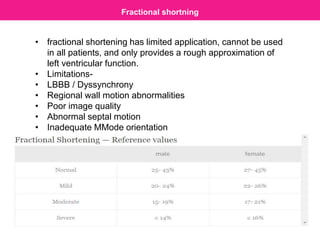 Fractional shortning
• fractional shortening has limited application, cannot be used
in all patients, and only provides a rough approximation of
left ventricular function.
• Limitations-
• LBBB / Dyssynchrony
• Regional wall motion abnormalities
• Poor image quality
• Abnormal septal motion
• Inadequate MMode orientation
 