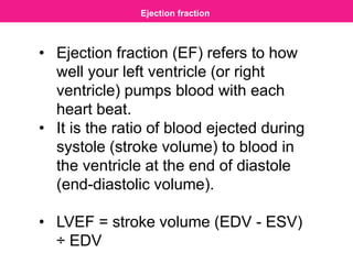Ejection fraction
• Ejection fraction (EF) refers to how
well your left ventricle (or right
ventricle) pumps blood with each
heart beat.
• It is the ratio of blood ejected during
systole (stroke volume) to blood in
the ventricle at the end of diastole
(end-diastolic volume).
• LVEF = stroke volume (EDV - ESV)
÷ EDV
 