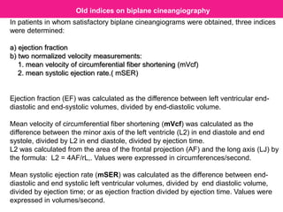In patients in whom satisfactory biplane cineangiograms were obtained, three indices
were determined:
a) ejection fraction
b) two normalized velocity measurements:
1. mean velocity of circumferential fiber shortening (mVcf)
2. mean systolic ejection rate.( mSER)
Ejection fraction (EF) was calculated as the difference between left ventricular end-
diastolic and end-systolic volumes, divided by end-diastolic volume.
Mean velocity of circumferential fiber shortening (mVcf) was calculated as the
difference between the minor axis of the left ventricle (L2) in end diastole and end
systole, divided by L2 in end diastole, divided by ejection time.
L2 was calculated from the area of the frontal projection (AF) and the long axis (LJ) by
the formula: L2 = 4AF/rL,. Values were expressed in circumferences/second.
Mean systolic ejection rate (mSER) was calculated as the difference between end-
diastolic and end systolic left ventricular volumes, divided by end diastolic volume,
divided by ejection time; or as ejection fraction divided by ejection time. Values were
expressed in volumes/second.
Old indices on biplane cineangiography
 