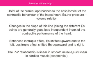 • Best of the current approaches to the assessment of the
contractile behaviour of the intact heart. Es,the pressure –
volume relation
Changes in the slope of this line joining the different Es
points are generally good load independent index of the
contractile performance of the heart.
Enhanced inotropic effect, Es shifted upward and to the
left. Lusitropic effect shifted Es downward and to right.
The P-V relationship is linear in smooth muscle,curvilinear
in cardiac muscle(exponential).
Pressure volume loop
 