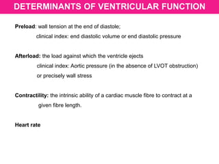 DETERMINANTS OF VENTRICULAR FUNCTION
Preload: wall tension at the end of diastole;
clinical index: end diastolic volume or end diastolic pressure
Afterload: the load against which the ventricle ejects
clinical index: Aortic pressure (in the absence of LVOT obstruction)
or precisely wall stress
Contractility: the intrinsic ability of a cardiac muscle fibre to contract at a
given fibre length.
Heart rate
 