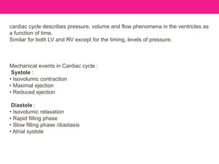 cardiac cycle describes pressure, volume and flow phenomena in the ventricles as
a function of time.
Similar for both LV and RV except for the timing, levels of pressure.
Mechanical events in Cardiac cycle :
Systole :
• Isovolumic contraction
• Maximal ejection
• Reduced ejection
Diastole :
• Isovolumic relaxation
• Rapid filling phase
• Slow filling phase /diastasis
• Atrial systole
 