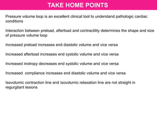 TAKE HOME POINTS
Pressure volume loop is an excellent clinical tool to understand pathologic cardiac
conditions
Interaction between preload, afterload and contractility determines the shape and size
of pressure volume loop
Increased preload increases end diastolic volume and vice versa
Increased afterload increases end systolic volume and vice versa
Increased inotropy decreases end systolic volume and vice versa
Increased compliance increases end diastolic volume and vice versa
Isovolumic contraction line and isovolumic relaxation line are not straight in
regurgitant lesions
 