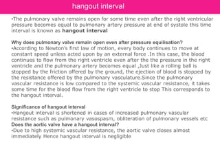 •The pulmonary valve remains open for some time even after the right ventricular
pressure becomes equal to pulmonary artery pressure at end of systole this time
interval is known as hangout interval
Why does pulmonary valve remain open even after pressure equilisation?
•According to Newton’s first law of motion, every body continues to move at
constant speed unless acted upon by an external force .In this case, the blood
continues to flow from the right ventricle even after the the pressure in the right
ventricle and the pulmonary artery becomes equal ,Just like a rolling ball is
stopped by the friction offered by the ground, the ejection of blood is stopped by
the resistance offered by the pulmonary vasculature.Since the pulmonary
vascular resistance is low compared to the systemic vascular resistance, it takes
some time for the blood flow from the right ventricle to stop This corresponds to
the hangout interval.
Significance of hangout interval
•Hangout interval is shortened in cases of increased pulmonary vascular
resistance such as pulmonary vasospasm, obliteration of pulmonary vessels etc
Does the aortic valve have a hangout interval?
•Due to high systemic vascular resistance, the aortic valve closes almost
immediately Hence hangout interval is negligible
hangout interval
 