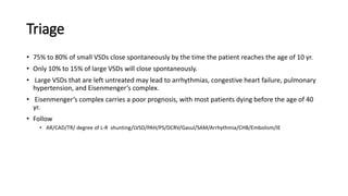 Triage 
• 75% to 80% of small VSDs close spontaneously by the time the patient reaches the age of 10 yr. 
• Only 10% to 15% of large VSDs will close spontaneously. 
• Large VSDs that are left untreated may lead to arrhythmias, congestive heart failure, pulmonary 
hypertension, and Eisenmenger’s complex. 
• Eisenmenger’s complex carries a poor prognosis, with most patients dying before the age of 40 
yr. 
• Follow 
• AR/CAD/TR/ degree of L-R shunting/LVSD/PAH/PS/DCRV/Gasul/SAM/Arrhythmia/CHB/Embolism/IE 
 