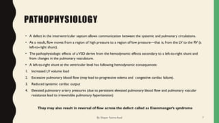 PATHOPHYSIOLOGY
• A defect in the interventricular septum allows communication between the systemic and pulmonary circulations.
• As a result, flow moves from a region of high pressure to a region of low pressure—that is, from the LV to the RV (a
left-to-right shunt).
• The pathophysiologic effects of aVSD derive from the hemodynamic effects secondary to a left-to-right shunt and
from changes in the pulmonary vasculature.
• A left-to-right shunt at the ventricular level has following hemodynamic consequences:
1. Increased LV volume load
2. Excessive pulmonary blood flow (may lead to progressive edema and congestive cardiac failure).
3. Reduced systemic cardiac output
4. Elevated pulmonary artery pressures (due to persistent elevated pulmonary blood flow and pulmonary vascular
resistance lead to irreversible pulmonary hypertension)
They may also result in reversal of flow across the defect called as Eisenmenger’s syndrome
By: Shayan Fatima Azad 7
 