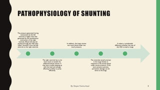 PATHOPHYSIOLOGY OF SHUNTING
The pressure generated during
contraction by the left
ventricle is higher than that
generated by the simultaneous
contraction of the right
ventricle. Blood will thus be
pushed through the VSD (also
called "shunted") from the left
ventricle to the right ventricle.
The right ventricle has to do
extra work to handle the
additional blood volume. It
may have trouble keeping up
with the load and enlarge,
affecting its ability to pump
efficiently.
In addition, the lungs receive
too much blood under too
much pressure.
The arterioles (small arteries)
in the lungs thicken in
response to the excess blood
under excess pressure. If this
extra pressure persists,
permanent damage can be
done to the lungs.
It makes a considerable
difference whether the size of
the VSD is small or large
By: Shayan Fatima Azad 8
 