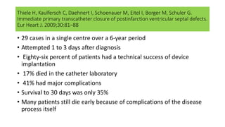 Thiele H, Kaulfersch C, Daehnert I, Schoenauer M, Eitel I, Borger M, Schuler G.
Immediate primary transcatheter closure of postinfarction ventricular septal defects.
Eur Heart J. 2009;30:81–88
• 29 cases in a single centre over a 6-year period
• Attempted 1 to 3 days after diagnosis
• Eighty-six percent of patients had a technical success of device
implantation
• 17% died in the catheter laboratory
• 41% had major complications
• Survival to 30 days was only 35%
• Many patients still die early because of complications of the disease
process itself
 