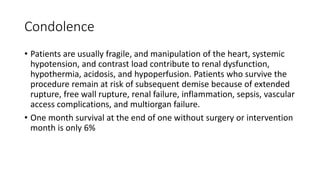 Condolence
• Patients are usually fragile, and manipulation of the heart, systemic
hypotension, and contrast load contribute to renal dysfunction,
hypothermia, acidosis, and hypoperfusion. Patients who survive the
procedure remain at risk of subsequent demise because of extended
rupture, free wall rupture, renal failure, inflammation, sepsis, vascular
access complications, and multiorgan failure.
• One month survival at the end of one without surgery or intervention
month is only 6%
 