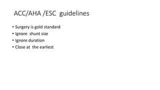 ACC/AHA /ESC guidelines
• Surgery is gold standard
• Ignore shunt size
• Ignore duration
• Close at the earliest
 